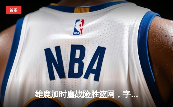 雄鹿加时鏖战险胜篮网，字母哥44+14主宰关键战役