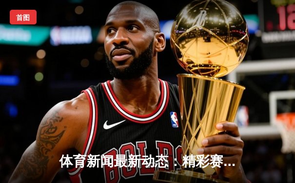 体育新闻最新动态：精彩赛事回顾